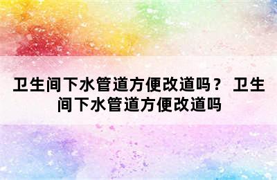 卫生间下水管道方便改道吗？ 卫生间下水管道方便改道吗